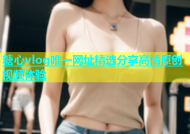 糖心vlog唯一网址精选分享高清原创视频体验