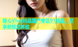 糖心Vlog精品国产专区91精品，尽享新视觉体验