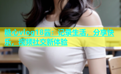 糖心vlog18酱：记录生活，分享快乐，视频社交新体验
