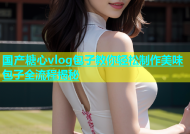 国产糖心vlog包子教你轻松制作美味包子全流程揭秘