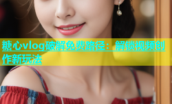 糖心vlog破解免费路径：解锁视频创作新玩法