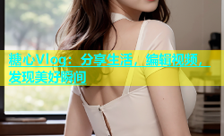 糖心Vlog：分享生活，编辑视频，发现美好瞬间