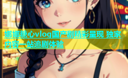 娜娜糖心vlog国产剧精彩呈现 独家内容一站追剧体验