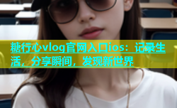 糖行心vlog官网入口ios：记录生活，分享瞬间，发现新世界