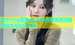 糖心vlog官网入口艾小青专属高清视频创作与社交平台