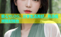 糖心VLOG：分享生活美好，高清视频随时随地