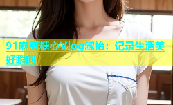 91麻豆糖心Vlog淑怡：记录生活美好瞬间