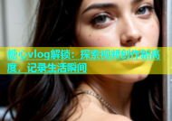糖心vlog解锁：探索视频创作新高度，记录生活瞬间