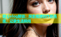 糖心vlog解锁：探索视频创作新高度，记录生活瞬间
