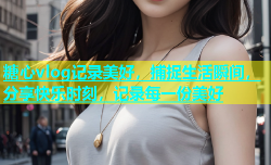 糖心vlog记录美好，捕捉生活瞬间，分享快乐时刻，记录每一份美好