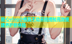 糖心vlog小桃酱不动采精揭秘高效便捷养护新体验