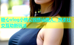 糖心vlog小桃公园搭讪路人，探索社交互动新玩法