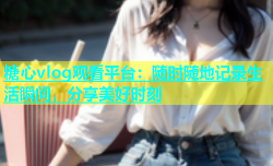 糖心vlog观看平台：随时随地记录生活瞬间，分享美好时刻