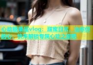 心动糖果屋vlog：甜蜜日常，治愈你的心，快来解锁专属心动之旅吧