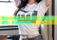 糖心vlog官方vip兑换码，解锁专属福利，享受独家内容