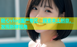 糖心vlog国产专区：探索本土创意，发现新鲜视角