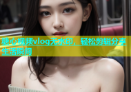糖心视频vlog无水印，轻松剪辑分享生活瞬间