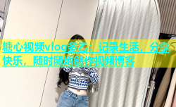 糖心视频vlog多乙：记录生活，分享快乐，随时随地创作视频博客