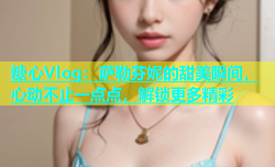 糖心Vlog：萨勒芬妮的甜美瞬间，心动不止一点点，解锁更多精彩
