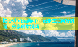 糖心vlog最美up：记录生活美好瞬间，分享创意视频