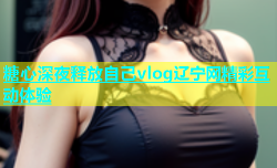 糖心深夜释放自己vlog辽宁网精彩互动体验