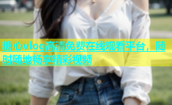 糖心vlog高清免费在线观看平台，随时随地畅享精彩视频
