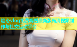 糖心vlog免费观看最新版高清视频制作与社交互动平台