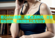 糖心vlog视频：记录生活瞬间，分享精彩时刻，随时随地上传与分享