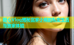 糖心Vlog揭秘富家小姐的私密生活与独家体验