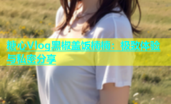 糖心Vlog黑椒盖饭楠楠：极致体验与私密分享