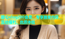 糖心vlog200会员：专享独家内容、互动福利、优质体验