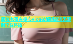 哪位老哥有糖心vlog破解版高清无限制下载体验