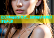 糖心vlog破解免费，轻松解锁视频创作新玩法