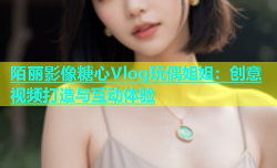 陌丽影像糖心Vlog玩偶姐姐：创意视频打造与互动体验