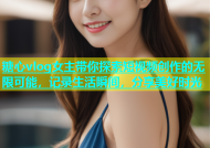 糖心vlog女主带你探索短视频创作的无限可能，记录生活瞬间，分享美好时光