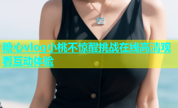 糖心vlog小桃不惊醒挑战在线高清观看互动体验