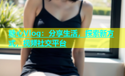 糖心Vlog：分享生活，探索新方式，视频社交平台