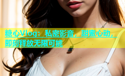 糖心Vlog：私密影音，甜蜜心动，即刻释放无限可能