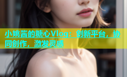 小姚酱的糖心Vlog：创新平台，协同创作，激发灵感