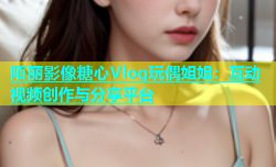陌丽影像糖心Vlog玩偶姐姐：互动视频创作与分享平台