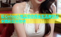 糖心vlog小桃酱带你探索生活美学分享精彩日常秘诀