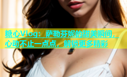 糖心Vlog：萨勒芬妮的甜美瞬间，心动不止一点点，解锁更多精彩