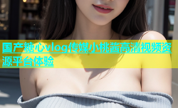 国产糖心vlog传媒小桃酱高清视频资源平台体验