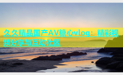 久久精品国产AV糖心vlog：精彩视频分享与互动社区