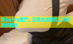 糖心vlog国产：记录生活瞬间，分享美好时光