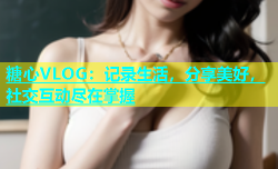 糖心VLOG：记录生活，分享美好，社交互动尽在掌握