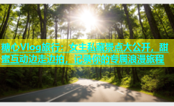 糖心Vlog旅行：女主私藏景点大公开，甜蜜互动边走边拍，记录你的专属浪漫旅程