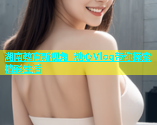 湖南教育新视角 糖心Vlog带你探索精彩生活  第2张