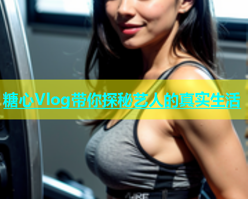 糖心Vlog带你探秘艺人的真实生活  第2张