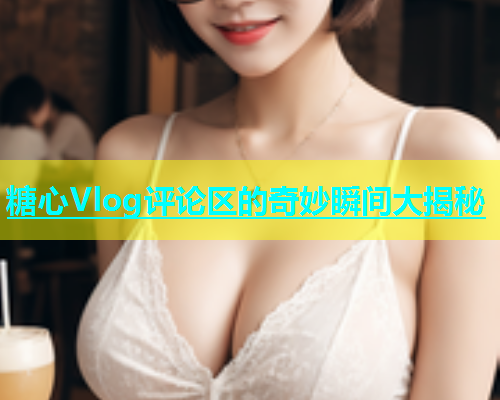 糖心Vlog评论区的奇妙瞬间大揭秘  第1张